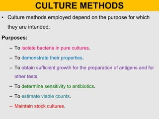 CULTURE METHODS
• Culture methods employed depend on the purpose for which
they are intended.
Purposes:
– To isolate bacteria in pure cultures.
– To demonstrate their properties.
– To obtain sufficient growth for the preparation of antigens and for
other tests.
– To determine sensitivity to antibiotics.
– To estimate viable counts.
– Maintain stock cultures.
 