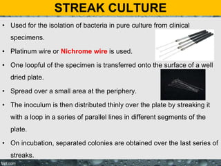 STREAK CULTURE
• Used for the isolation of bacteria in pure culture from clinical
specimens.
• Platinum wire or Nichrome wire is used.
• One loopful of the specimen is transferred onto the surface of a well
dried plate.
• Spread over a small area at the periphery.
• The inoculum is then distributed thinly over the plate by streaking it
with a loop in a series of parallel lines in different segments of the
plate.
• On incubation, separated colonies are obtained over the last series of
streaks.
 