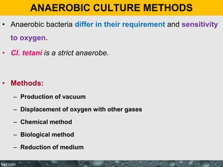 ANAEROBIC CULTURE METHODS
• Anaerobic bacteria differ in their requirement and sensitivity
to oxygen.
• Cl. tetani is a strict anaerobe.
• Methods:
– Production of vacuum
– Displacement of oxygen with other gases
– Chemical method
– Biological method
– Reduction of medium
 