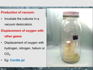 Production of vacuum:
• Incubate the cultures in a
vacuum desiccators.
Displacement of oxygen with
other gases
• Displacement of oxygen with
hydrogen, nitrogen, helium or
CO2.
• Eg: Candle jar
 