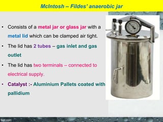 • Consists of a metal jar or glass jar with a
metal lid which can be clamped air tight.
• The lid has 2 tubes – gas inlet and gas
outlet
• The lid has two terminals – connected to
electrical supply.
• Catalyst :- Aluminium Pallets coated with
pallidium
McIntosh – Fildes’ anaerobic jar
 