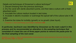 Details and techniques of Grossman’s culture technique**
1. Discard dressing from the previous technique.
2. Dry the canal with sterile absorbent points, and then take a culture with a fresh
absorbent point.
3. Inoculate the culture medium located in test tubes.
4. Incubate in electric incubator or submerge the apical half of the culture tube in 98
water.
5. Examine the tubes for turbidity (growth) or no growth (clear liquid).
** Grossman, L l. Root Canal Therapy. Lea & Febiger; Philadelphia: 1940.
In particular, bacitracin was identified by Grossman as the main culprit in this
process and he recommended an alteration in the sampling technique that
consisted of a least the use of three paper points to remove the paste prior to
the final sampling of the root canal.
Grossman, L.I.; Parris, L.; Cobe, H. Antibacterial effect of residual bacitracin during culturing from root canal. Oral Surg. Oral
Med. Oral Pathol. 1957, 10, 426–429.
50
 