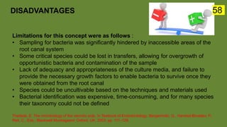 Limitations for this concept were as follows :
• Sampling for bacteria was significantly hindered by inaccessible areas of the
root canal system
• Some critical species could be lost in transfers, allowing for overgrowth of
opportunistic bacteria and contamination of the sample
• Lack of adequacy and appropriateness of the culture media, and failure to
provide the necessary growth factors to enable bacteria to survive once they
were obtained from the root canal
• Species could be uncultivable based on the techniques and materials used
• Bacterial identification was expensive, time-consuming, and for many species
their taxonomy could not be defined
Theilade, E. The microbiology of the necrotic pulp. In Textbook of Endodontology; Bergenholtz, G., Hørsted-Bindslev, P.,
Reit, C., Eds.; Blackwell Munksgaard: Oxford, UK, 2003; pp. 111–129.
DISADVANTAGES 58
 