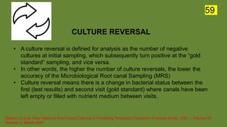 CULTURE REVERSAL
• A culture reversal is defined for analysis as the number of negative
cultures at initial sampling, which subsequently turn positive at the “gold
standard” sampling, and vice versa.
• In other words, the higher the number of culture reversals, the lower the
accuracy of the Microbiological Root canal Sampling (MRS)
• Culture reversal means there is a change in bacterial status between the
first (test results) and second visit (gold standard) where canals have been
left empty or filled with nutrient medium between visits.
Sathorn C et al. How Useful Is Root Canal Culturing in Predicting Treatment Outcome?- A review article. JOE — Volume 33,
Number 3, March 2007
59
 