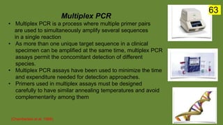 Multiplex PCR
• Multiplex PCR is a process where multiple primer pairs
are used to simultaneously amplify several sequences
in a single reaction
• As more than one unique target sequence in a clinical
specimen can be amplified at the same time, multiplex PCR
assays permit the concomitant detection of different
species.
• Multiplex PCR assays have been used to minimize the time
and expenditure needed for detection approaches.
• Primers used in multiplex assays must be designed
carefully to have similar annealing temperatures and avoid
complementarity among them
(Chamberlain et al. 1988).
63
 