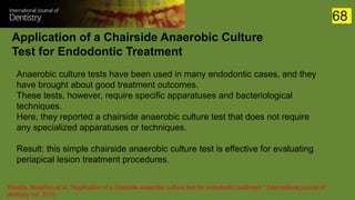 Application of a Chairside Anaerobic Culture
Test for Endodontic Treatment
Yoneda, Masahiro et al. “Application of a chairside anaerobic culture test for endodontic treatment.” International journal of
dentistry vol. 2010
Anaerobic culture tests have been used in many endodontic cases, and they
have brought about good treatment outcomes.
These tests, however, require specific apparatuses and bacteriological
techniques.
Here, they reported a chairside anaerobic culture test that does not require
any specialized apparatuses or techniques.
Result: this simple chairside anaerobic culture test is effective for evaluating
periapical lesion treatment procedures.
68
 