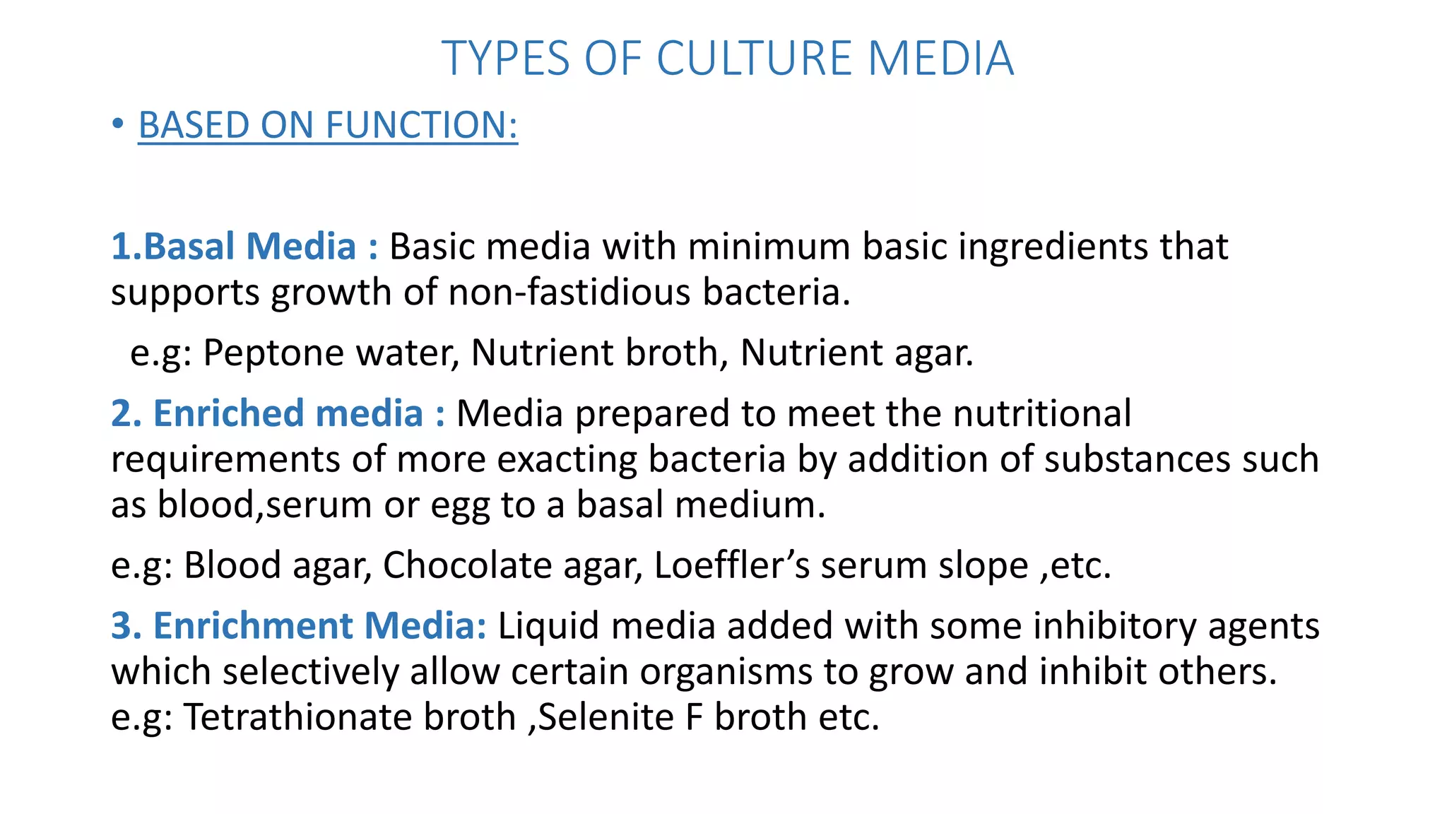 TYPES OF CULTURE MEDIA
• BASED ON FUNCTION:
1.Basal Media : Basic media with minimum basic ingredients that
supports growth of non-fastidious bacteria.
e.g: Peptone water, Nutrient broth, Nutrient agar.
2. Enriched media : Media prepared to meet the nutritional
requirements of more exacting bacteria by addition of substances such
as blood,serum or egg to a basal medium.
e.g: Blood agar, Chocolate agar, Loeffler’s serum slope ,etc.
3. Enrichment Media: Liquid media added with some inhibitory agents
which selectively allow certain organisms to grow and inhibit others.
e.g: Tetrathionate broth ,Selenite F broth etc.
 