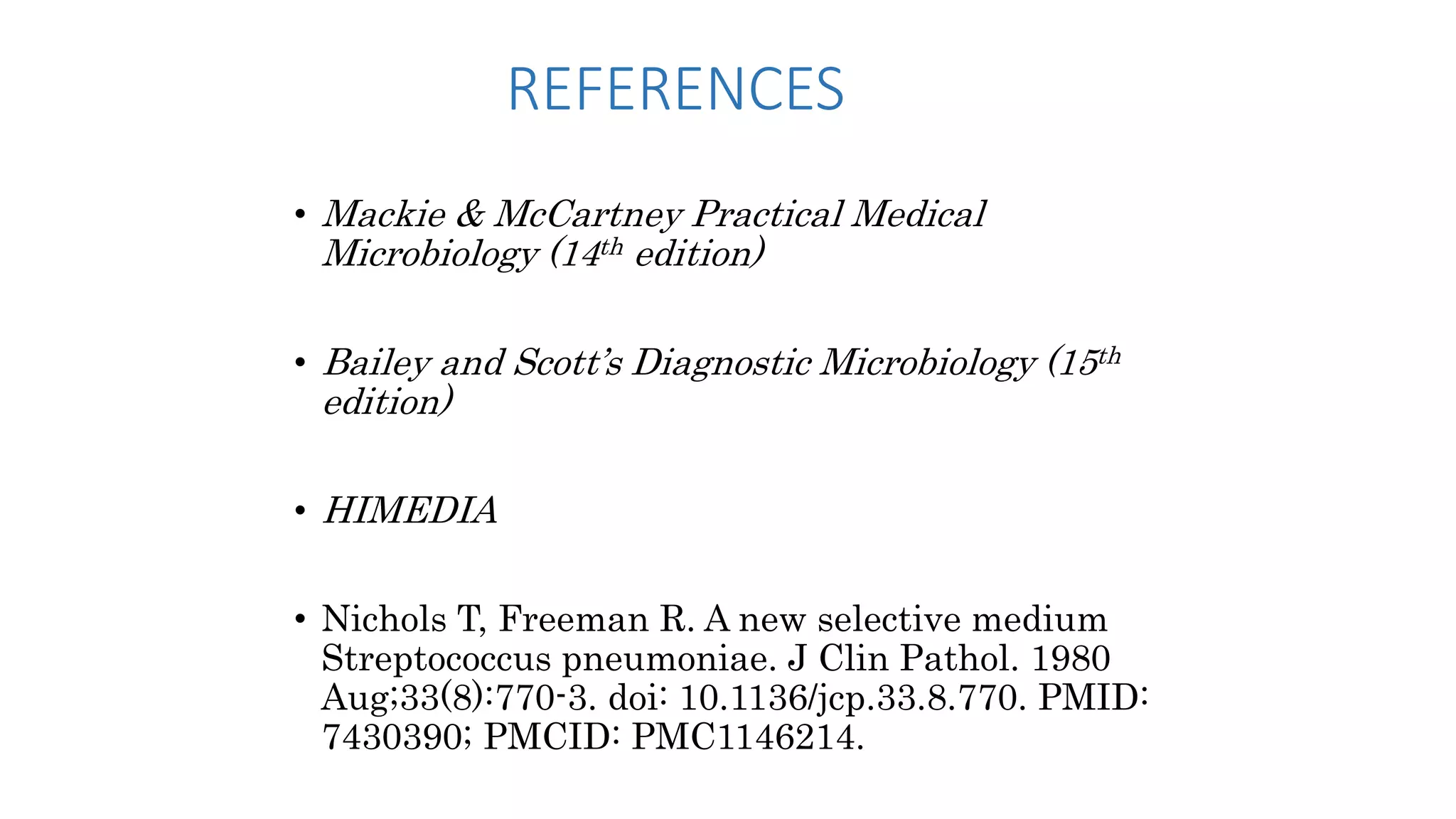 REFERENCES
• Mackie & McCartney Practical Medical
Microbiology (14th edition)
• Bailey and Scott’s Diagnostic Microbiology (15th
edition)
• HIMEDIA
• Nichols T, Freeman R. A new selective medium
Streptococcus pneumoniae. J Clin Pathol. 1980
Aug;33(8):770-3. doi: 10.1136/jcp.33.8.770. PMID:
7430390; PMCID: PMC1146214.
 