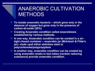ANAEROBIC CULTIVATION METHODS To isolate anaerobic bacteria – which grow only in the absence of oxygen but grow only in the presence of carbon-di-oxide (20%) Creating Anaerobic condition called anaerobiosis established by various methods. In one way, Anaerobic condition can be created in a air-tight closed container – anaerobic jar (McIntosh & Filde’s jar)- made upof either stainless steel or polycarbonate/polypropylene In another way, anaerobic condition can be created by using anaerobic media in test tubes (contain reducing substance) provide anaerobic condition. 