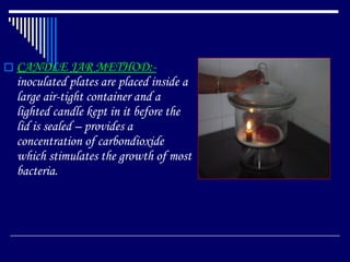 CANDLE JAR METHOD:-  inoculated plates are placed inside a large air-tight container and a lighted candle kept in it before the lid is sealed – provides a concentration of carbondioxide which stimulates the growth of most bacteria. 