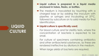 REJO – CAMS, QU
LIQUID
CULTURE
 Liquid culture is prepared in a liquid media
enclosed in tubes, flasks, or bottles.
 The medium is inoculated by touching with a
charged loop or by adding the inoculum with
pipettes or syringes and incubating at 37°C,
followed by subculture on to solid media for final
identification.
 Liquid culture is specifically used;
- For blood culture and for sterility tests, where the
concentration of bacteria is expected to be
small.
- For culture of specimens containing antibiotics
and other antibacterial substances, as these are
rendered ineffective by dilutions in the medium.
- When large yields of bacteria are required.
REJO – CAMS, QU
 