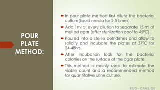 REJO – CAMS, QU
POUR
PLATE
METHOD:
 In pour plate method first dilute the bacterial
culture(liquid media for 2-5 times).
 Add 1ml of every dilution to separate 15 ml of
melted agar (after sterilization cool to 450C).
 Poured into a sterile petridishes and allow to
solidify and incubate the plates at 370C for
24-48hrs.
 After incubation look for the bacterial
colonies on the surface of the agar plate.
 This method is mainly used to estimate the
viable count and a recommended method
for quantitative urine culture.
REJO – CAMS, QU
 
