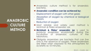 REJO – CAMS, QU
ANAEROBIC
CULTURE
METHOD
 Anaerobic culture method is for anaerobic
bacteria.
 Anaerobic condition can be achieved by;
- Displacement of oxygen with other gases
- Absorption of oxygen by chemical or biological
means
- Reduction of oxygen
 Most reliable and widely used method is
McIntosh & Fildes anaerobic Jar.
 McIntosh & Fildes’ anaerobic jar is used to
produce anaerobic environment during the
incubation of anaerobic cultures in the
laboratory.
 Obligate anaerobes are bacteria that can live
only in the absence of oxygen. These anaerobes
are killed when exposed to the atmosphere for
as briefly as 10 minutes.
REJO – CAMS, QU
 