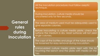 REJO – CAMS, QU
General
rules
during
Inoculation
All the inoculation procedure must follow aseptic
technique.
During inoculation, culture media should be
uncovered only for few seconds.
The area of medium used must be adequately used to
give separate colonies.
Before inoculating a culture media plate, check the
surface the medium is dry. Moist surfaces will not yield
single colonies.
The caps of the bottles and plugs of the tubes should
be loosened for easy removal during inoculation.
Uninoculated culture media plate kept with the lid
touching the bench and the plate with media on the
top. REJO – CAMS, QU
 