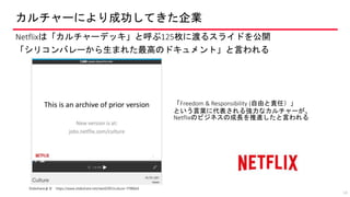 カルチャーにより成功してきた企業
Netflixは「カルチャーデッキ」と呼ぶ125枚に渡るスライドを公開
「シリコンバレーから生まれた最高のドキュメント」と言われる
14
Slideshareより https://www.slideshare.net/reed2001/culture-1798664
「Freedom & Responsibility (自由と責任）」
という言葉に代表される強力なカルチャーが、
Netflixのビジネスの成長を推進したと言われる
 