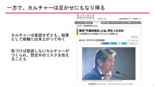 一方で、カルチャーは足かせにもなり得る
カルチャーは意図せずとも、結果
として組織に出来上がってゆく
気づけば意図しないカルチャーが
つくられ、想定外のリスクを抱え
ることも
17
東洋経済オンラインより https://toyokeizai.net/articles/-/78801
 