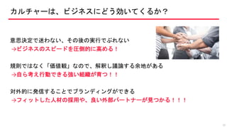 カルチャーは、ビジネスにどう効いてくるか？
意思決定で迷わない、その後の実行でぶれない
→ビジネスのスピードを圧倒的に高める！
規則ではなく「価値観」なので、解釈し議論する余地がある
→自ら考え行動できる強い組織が育つ！！
対外的に発信することでブランディングができる
→フィットした人材の採用や、良い外部パートナーが見つかる！！！
19
 