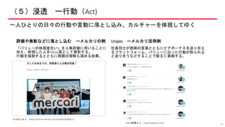 （５）浸透 ー行動（Act)
一人ひとりの日々の行動や言動に落とし込み、カルチャーを体現してゆく
40
評価や表彰などに落とし込む ーメルカリの例
「バリューの体現度合い」を人事評価に用いることに
加え、体現した人をValue賞として表彰する。
行動を奨励するとともに周囲の理解も深める効果。
Unipos ーメルカリ活用例
社員同士が感謝の言葉とともにピアボーナスを送り合え
るプラットフォーム。バリューに沿った行動が取られる
と送り合うなどすることで新王に貢献する。
Seleck記事より https://seleck.cc/1167
メルカンより https://mercan.mercari.com/articles/183000-2/
 