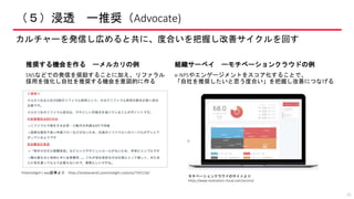 （５）浸透 ー推奨（Advocate)
カルチャーを発信し広めると共に、度合いを把握し改善サイクルを回す
41
推奨する機会を作る ーメルカリの例
SNSなどでの発信を奨励することに加え、リファラル
採用を強化し自社を推奨する機会を意図的に作る
組織サーベイ ーモチベーションクラウドの例
e-NPSやエンゲージメントをスコア化することで、
「自社を推奨したいと思う度合い」を把握し改善につなげる
モチベーションクラウドのサイトより
https://www.motivation-cloud.com/service/
Potentialight’s way記事より https://amebaownd2.potentialight.co/posts/7591156/
 