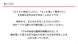 さいごに
「よりよい会社にしたい」「もっと楽しく働きたい」
その変化を生み出すのは一人ひとりです。
明日から、どんな小さなことでもいいので、
何か一つでも新たな行動を起こしてみてください。
「うちの会社は最高の組織文化だ」と
胸を張って言える方で溢れた日本になる日が来ることを
心から祈っています。
42
 
