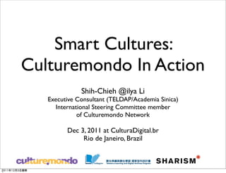 Smart Cultures:
Culturemondo In Action
              Shih-Chieh @ilya Li
   Executive Consultant (TELDAP/Academia Sinica)
     International Steering Committee member
             of Culturemondo Network

         Dec 3, 2011 at CulturaDigital.br
              Rio de Janeiro, Brazil
 