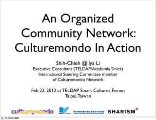 An Organized
 Community Network:
Culturemondo In Action
              Shih-Chieh @ilya Li
   Executive Consultant (TELDAP/Academia Sinica)
     International Steering Committee member
             of Culturemondo Network

  Feb 22, 2012 at TELDAP Smart Cultures Forum
                   Taipei, Taiwan
 