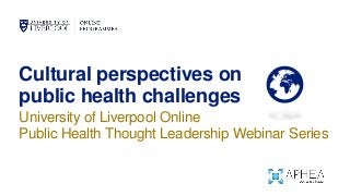 Cultural perspectives on
public health challenges
University of Liverpool Online
Public Health Thought Leadership Webinar Series
 
