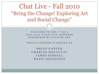 WeLCOME TO THE 1st OF 3  FALL 2010 ‘Chat Live’ sessions SPONSORED BY CULTURE NET TODAY’S SESSION IS Hosted by Brian Ganter Charles Macaulay James siddaLl RAJIV JHANGIANI Chat Live - Fall 2010“Bring the Change! Exploring Art and Social Change” 
