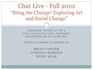 WeLCOME TO THE 2ndOF 3  FALL 2010 ‘Chat Live’ sessions SPONSORED BY CULTURE NET TODAY’S SESSION IS Hosted by Brian Ganter AureLEAMahood BETSY AGAR Chat Live - Fall 2010“Bring the Change! Exploring Art and Social Change” 