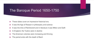 The Baroque Period 1650-1750
 These dates cover an impressive historical era.
 It was the Age of Reason in philosophy and science
 It was the time of Rembrandt and in literature it was Milton and Swift
 In England, the Tudors were in decline
 The American colonies were increasing and thriving
 The period ends with the death of Bach
 