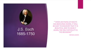 J.S. Bach
1685-1750
“ WHEN ANYTHING OF BACH’S
HAS BEEN ONCE HEARD, IT WILL
BE EASY TO DISCOVER THAT IT IS
BEAUTIFUL AND TO HEAR IT
AGAIN; THE ONLY DIFFICULTY IS
THE BEGINNING”
MENDELSSOHN
 