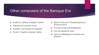 Other composers of the Baroque Era
 Vivaldi for uplifting, energetic rhythms
 Telemann for chamber music
 Scarlatti – his Sonatas for keyboard
 Purcell – English composer: Opera
 Music of this era is characterized by its
formal structure
 It is very ornate and embellished
 Can be classed as ‘busy’
 Can be challenging to musicians and
listeners
 