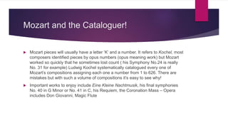 Mozart and the Cataloguer!
 Mozart pieces will usually have a letter ‘K’ and a number. It refers to Kochel, most
composers identified pieces by opus numbers (opus meaning work) but Mozart
worked so quickly that he sometimes lost count ( his Symphony No.24 is really
No. 31 for example) Ludwig Kochel systematically catalogued every one of
Mozart’s compositions assigning each one a number from 1 to 626. There are
mistakes but with such a volume of compositions it’s easy to see why!
 Important works to enjoy include Eine Kleine Nachtmusik, his final symphonies
No. 40 in G Minor or No. 41 in C, his Requiem, the Coronation Mass – Opera
includes Don Giovanni, Magic Flute
 