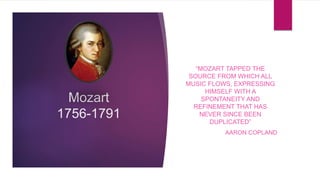 Mozart
1756-1791
“MOZART TAPPED THE
SOURCE FROM WHICH ALL
MUSIC FLOWS, EXPRESSING
HIMSELF WITH A
SPONTANEITY AND
REFINEMENT THAT HAS
NEVER SINCE BEEN
DUPLICATED”
AARON COPLAND
 