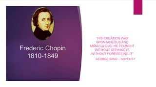 Frederic Chopin
1810-1849
“HIS CREATION WAS
SPONTANEOUS AND
MIRACULOUS. HE FOUND IT
WITHOUT SEEKING IT,
WITHOUT FORESEEING IT”
GEORGE SAND – NOVELIST
 