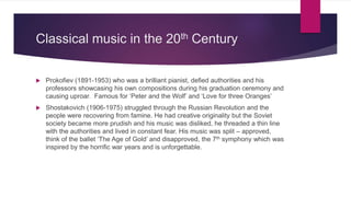 Classical music in the 20th Century
 Prokofiev (1891-1953) who was a brilliant pianist, defied authorities and his
professors showcasing his own compositions during his graduation ceremony and
causing uproar. Famous for ‘Peter and the Wolf’ and ‘Love for three Oranges’
 Shostakovich (1906-1975) struggled through the Russian Revolution and the
people were recovering from famine. He had creative originality but the Soviet
society became more prudish and his music was disliked, he threaded a thin line
with the authorities and lived in constant fear. His music was split – approved,
think of the ballet ‘The Age of Gold’ and disapproved, the 7th symphony which was
inspired by the horrific war years and is unforgettable.
 