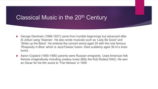 Classical Music in the 20th Century
 George Gershwin (1898-1937) came from humble beginnings but advanced after
Al Jolson sang ‘Swanee’. He also wrote musicals such as ‘Lady Be Good’ and
‘Strike up the Band’. He entered the concert arena aged 25 with the now famous
‘Rhapsody in Blue’ which is Jazz/Classic fusion. Died suddenly aged 38 of a brain
tumor.
 Aaron Copland (1900-1990) parents were Russian emigrants. Used American folk
themes imaginatively including cowboy tunes (Billy the Kid) Rodeo(1942). He won
an Oscar for his film score to ‘The Heiress’ in 1950
 