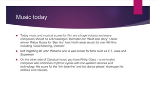 Music today
 Today music and musical scores for film are a huge industry and many
composers should be acknowledged. Bernstein for ‘West side story’ Oscar
winner Miklos Rozsa for ‘Ben Hur’ Alex North wrote music for over 60 films
including ‘Good Morning, Vietnam’
 Not forgetting Mr John Williams who is well known for films such as E.T, Jaws and
Superman
 On the other side of Classical music you have Philip Glass – a minimalist
composer who combines rhythmic cycles with non-western devices and
technology. His score for the ‘thin blue line’ and his ‘dance pieces’ showcase his
abilities and interests
 