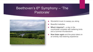 Beethoven’s 6th Symphony – ‘The
Pastorale’
 Wonderful music to sweep you along
 Beautiful melodies
 What it depicts? – a day in the
countryside complete with twittering birds
and a summer thunderstorm
 Now listen again and the piece takes on
an entirely new listening experience
 