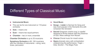 Different Types of Classical Music
 Instrumental Music
 This can be for one instrument or 110-piece
orchestra
 Solo – means one
 Duet – means two equal partners
 Chamber – two or more, ensemble
Chamber Orchestra is up to 35 musicians
Symphony Orchestra is 60, 100 musicians
with four families of instruments – string, wind,
brass, percussion
 Vocal Music
 Songs – Lieder is German for Song and
was most popular in the Romantic Era with
composer like Schubert
 Sacred Gregorian chants sung ‘a capella’
designed to fill the listener with the presence
of God. Mass settings from Mozart
 Chorus Choral music for mixed voices
 Opera dramatic story with orchestration
underpinning the performance. Tragic –
Aida, fanciful – The Magic Flute
 