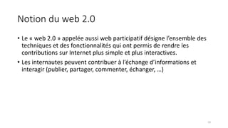 Notion du web 2.0
• Le « web 2.0 » appelée aussi web participatif désigne l’ensemble des
techniques et des fonctionnalités qui ont permis de rendre les
contributions sur Internet plus simple et plus interactives.
• Les internautes peuvent contribuer à l’échange d’informations et
interagir (publier, partager, commenter, échanger, …)
10
 