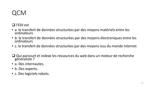 QCM
 l’EDI est
• a. le transfert de données structurées par des moyens matériels entre les
ordinateurs
• b. le transfert de données structurées par des moyens électroniques entre les
ordinateurs
• c. le transfert de données structurées par des moyens issu du monde Internet
 Qui parcourt et indexe les ressources du web dans un moteur de recherche
généraliste ?
• a. Des internautes.
• b. Des experts.
• c. Des logiciels robots.
13
 