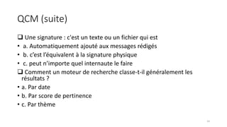 QCM (suite)
 Une signature : c'est un texte ou un fichier qui est
• a. Automatiquement ajouté aux messages rédigés
• b. c’est l’équivalent à la signature physique
• c. peut n’importe quel internaute le faire
 Comment un moteur de recherche classe-t-il généralement les
résultats ?
• a. Par date
• b. Par score de pertinence
• c. Par thème
14
 