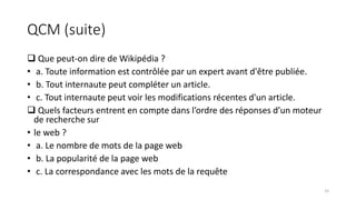QCM (suite)
 Que peut-on dire de Wikipédia ?
• a. Toute information est contrôlée par un expert avant d'être publiée.
• b. Tout internaute peut compléter un article.
• c. Tout internaute peut voir les modifications récentes d'un article.
 Quels facteurs entrent en compte dans l’ordre des réponses d’un moteur
de recherche sur
• le web ?
• a. Le nombre de mots de la page web
• b. La popularité de la page web
• c. La correspondance avec les mots de la requête
15
 