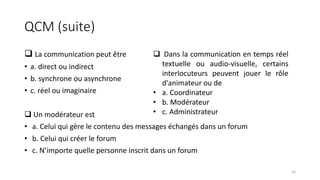 QCM (suite)
 La communication peut être
• a. direct ou indirect
• b. synchrone ou asynchrone
• c. réel ou imaginaire
 Un modérateur est
• a. Celui qui gère le contenu des messages échangés dans un forum
• b. Celui qui créer le forum
• c. N’importe quelle personne inscrit dans un forum
 Dans la communication en temps réel
textuelle ou audio-visuelle, certains
interlocuteurs peuvent jouer le rôle
d'animateur ou de
• a. Coordinateur
• b. Modérateur
• c. Administrateur
16
 