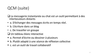 QCM (suite)
 La messagerie instantanée ou chat est un outil permettant à des
interlocuteurs distants
• a. D’échanger des messages écrits en temps réel.
• b. L’écriture dans un blog
• c. De travailler en groupe
 Un tableau blanc interactive
 a. Permet d'écrire ou dessiner à plusieurs
 b. Plutôt adapté à une séance de réflexion collective
 c. est un outil de travail collaboratif
17
 