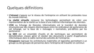 Quelques définitions
• L'Intranet s'appuie sur le réseau de l'entreprise en utilisant les protocoles issus
du monde Internet.
• La réalité virtuelle recouvre les technologies permettant de créer une
représentation de la réalité sur la base d'une maîtrise informatique des données.
• L’EDI ou Echange de Données Informatisées est le transfert de données
structurées par des moyens électroniques entre les ordinateurs de partenaires de
cet échange, sur la base de « messages » normalisés, pré-définis par les
partenaires.
• La GED est un ensemble d'outils et de techniques qui permettent de
dématérialiser, classer, gérer et stocker des documents à partir d'applications
informatiques dans le cadre normal des activités de l'entreprise.
• Groupware regroupe les architectures matérielles et logicielles permettant à un
groupe ou des groupes de personnes dans l'entreprise de travailler en commun
3
 