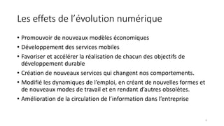 Les effets de l’évolution numérique
• Promouvoir de nouveaux modèles économiques
• Développement des services mobiles
• Favoriser et accélérer la réalisation de chacun des objectifs de
développement durable
• Création de nouveaux services qui changent nos comportements.
• Modifié les dynamiques de l’emploi, en créant de nouvelles formes et
de nouveaux modes de travail et en rendant d’autres obsolètes.
• Amélioration de la circulation de l’information dans l’entreprise
4
 