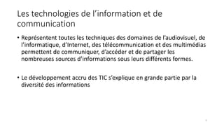 Les technologies de l’information et de
communication
• Représentent toutes les techniques des domaines de l’audiovisuel, de
l’informatique, d’Internet, des télécommunication et des multimédias
permettent de communiquer, d’accéder et de partager les
nombreuses sources d’informations sous leurs différents formes.
• Le développement accru des TIC s’explique en grande partie par la
diversité des informations
5
 
