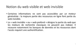 Notion du web visible et web invisible
• Certaines informations ne sont pas accessibles par un moteur
généraliste : la majeure partie des ressources en ligne font partie du
web invisible.
• Le « web invisible » ou « web profond » désigne la partie du web que
les moteurs de recherche classiques ne peuvent pas indexer. Il
recouvre notamment les banques de données et les ressources dont
l'accès requiert une authentification.
6
 